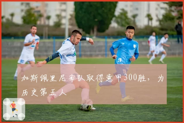 加斯佩里尼率队取得意甲300胜，为历史第五人