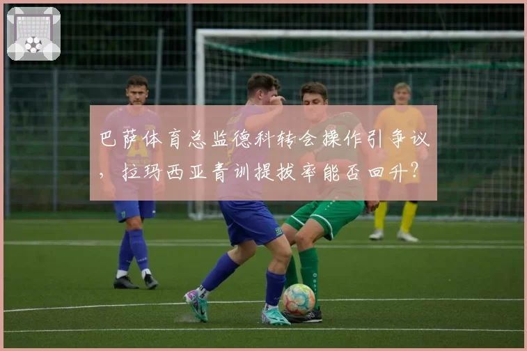 巴萨体育总监德科转会操作引争议，拉玛西亚青训提拔率能否回升？