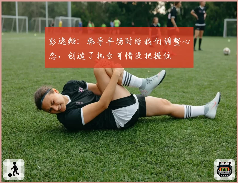 彭逸翔:韩导半场时给我们调整心态,创造了机会可惜没把握住