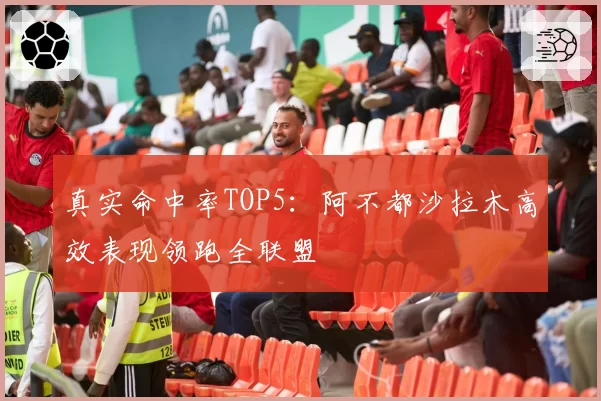 真实命中率TOP5:阿不都沙拉木高效表现领跑全联盟