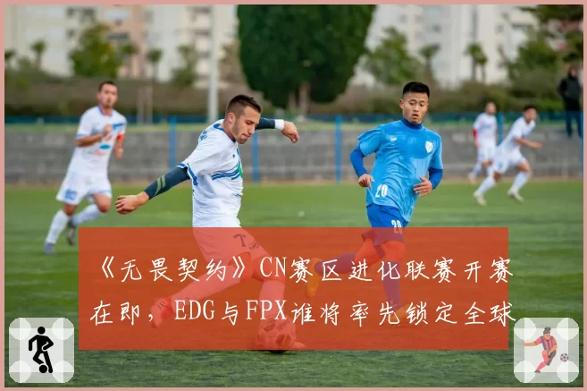 《无畏契约》CN赛区进化联赛开赛在即，EDG与FPX谁将率先锁定全球冠军赛席位？