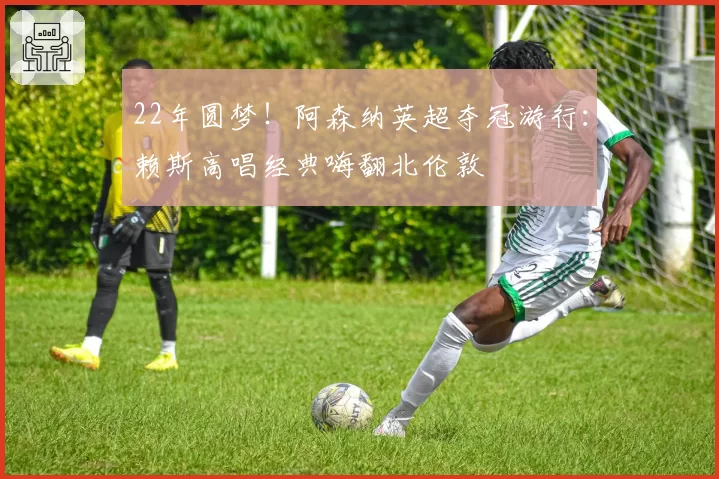 22年圆梦！阿森纳英超夺冠游行：赖斯高唱经典嗨翻北伦敦