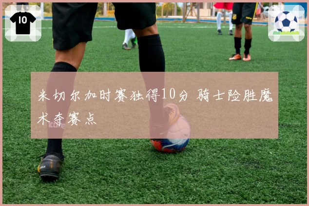 米切尔加时赛独得10分 骑士险胜魔术夺赛点