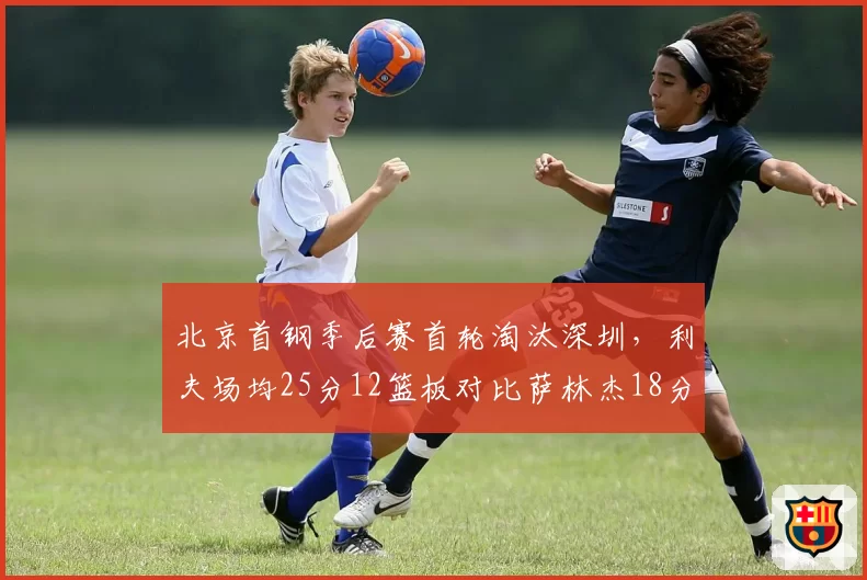 北京首钢季后赛首轮淘汰深圳，利夫场均25分12篮板对比萨林杰18分9篮板外援对决占优