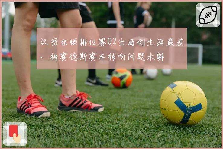 汉密尔顿排位赛Q2出局创生涯最差，梅赛德斯赛车转向问题未解