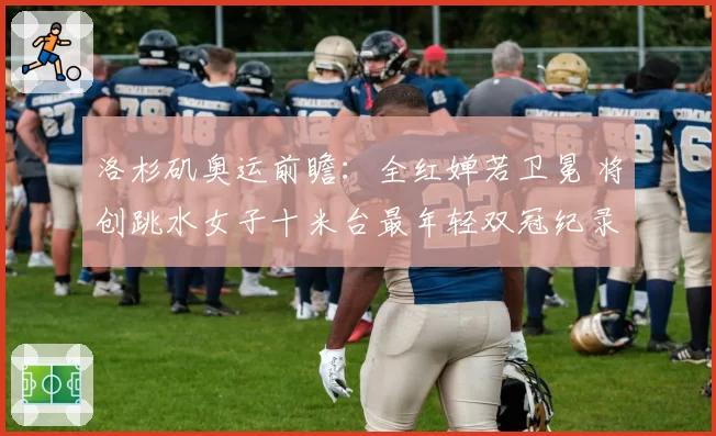 洛杉矶奥运前瞻：全红婵若卫冕 将创跳水女子十米台最年轻双冠纪录