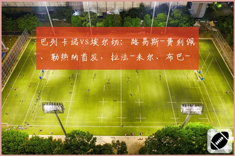 巴列卡诺vs埃尔切：路易斯-费利佩、勒热纳首发，拉法-米尔、布巴-桑加雷出战