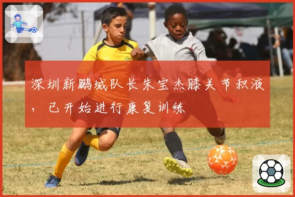 深圳新鹏城队长朱宝杰膝关节积液,已开始进行康复训练