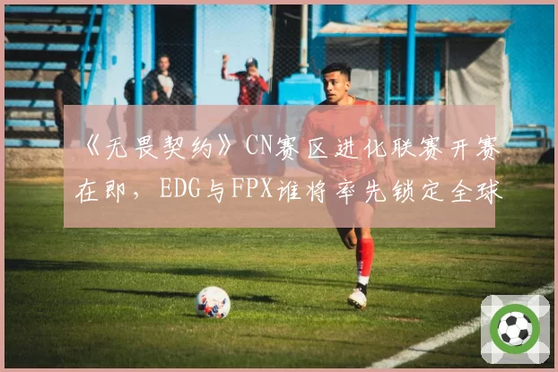《无畏契约》CN赛区进化联赛开赛在即，EDG与FPX谁将率先锁定全球冠军赛席位？