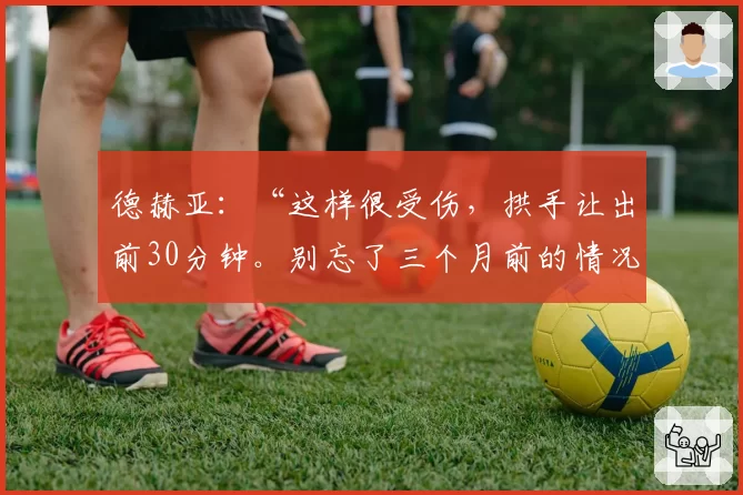 德赫亚：“这样很受伤，拱手让出前30分钟。别忘了三个月前的情况”