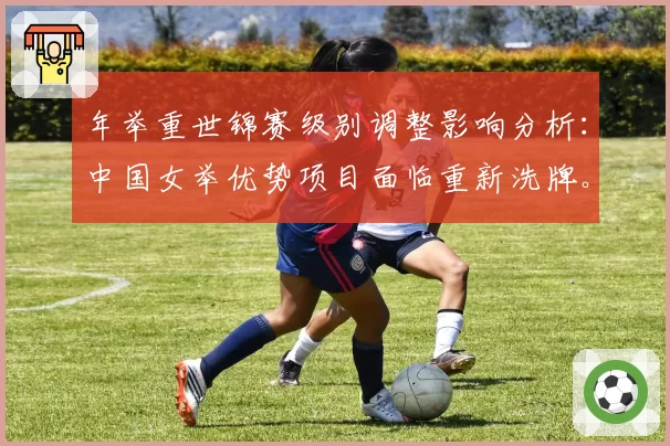 年举重世锦赛级别调整影响分析:中国女举优势项目面临重新洗牌。