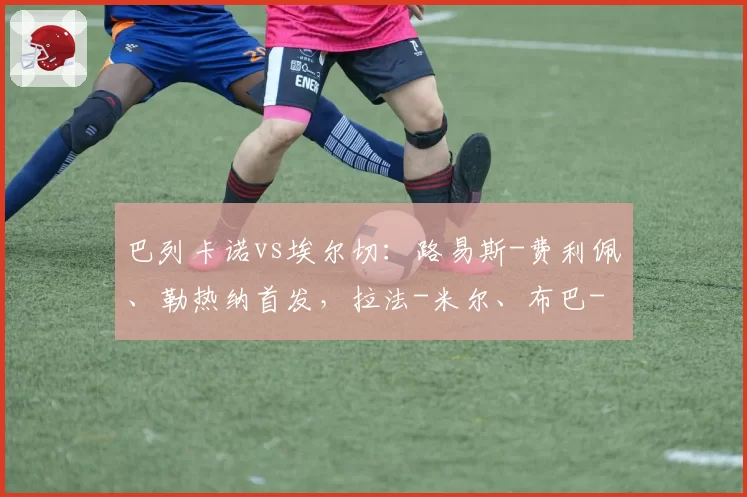 巴列卡诺vs埃尔切:路易斯-费利佩、勒热纳首发,拉法-米尔、布巴-桑加雷出战