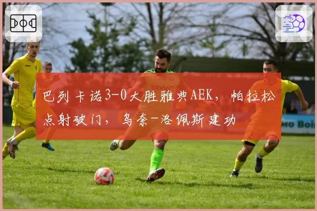 巴列卡诺3-0大胜雅典AEK,帕拉松点射破门,乌奈-洛佩斯建功