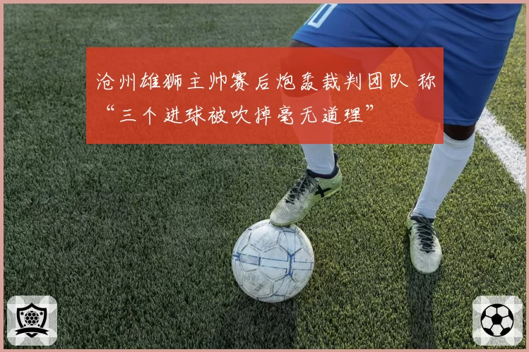 沧州雄狮主帅赛后炮轰裁判团队 称“三个进球被吹掉毫无道理”
