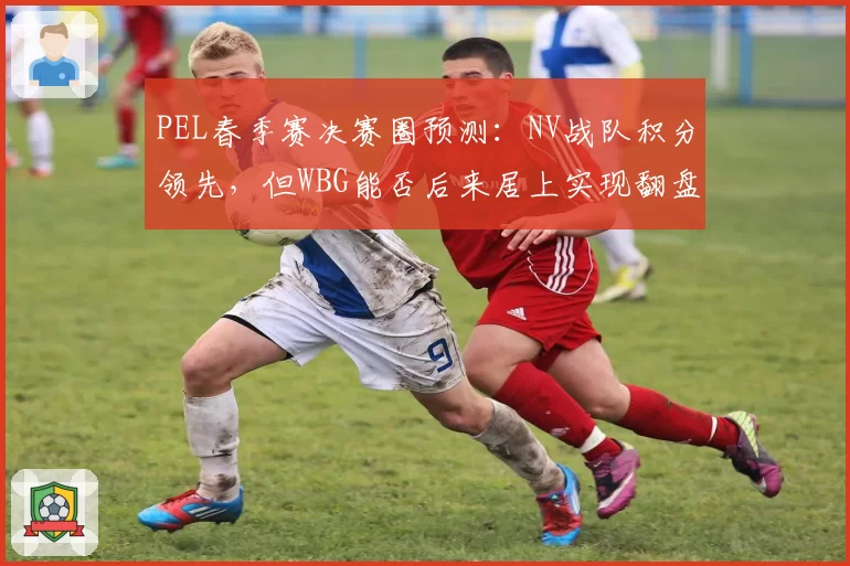 PEL春季赛决赛圈预测：NV战队积分领先，但WBG能否后来居上实现翻盘？