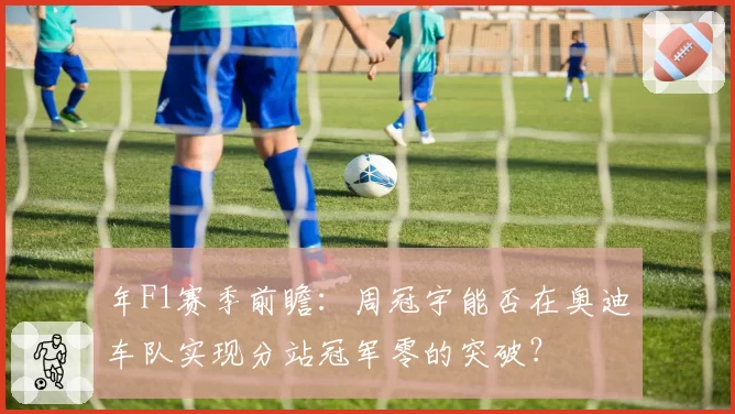 年F1赛季前瞻:周冠宇能否在奥迪车队实现分站冠军零的突破?