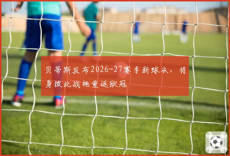 贝蒂斯发布2026-27赛季新球衣,将身披此战袍重返欧冠