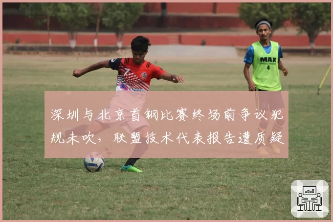 深圳与北京首钢比赛终场前争议犯规未吹,联盟技术代表报告遭质疑