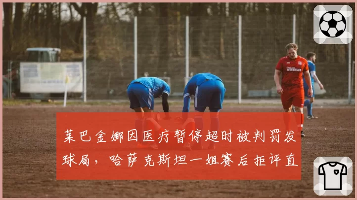 莱巴金娜因医疗暂停超时被判罚发球局，哈萨克斯坦一姐赛后拒评直接离场