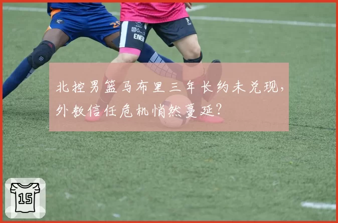 北控男篮马布里三年长约未兑现，外教信任危机悄然蔓延？
