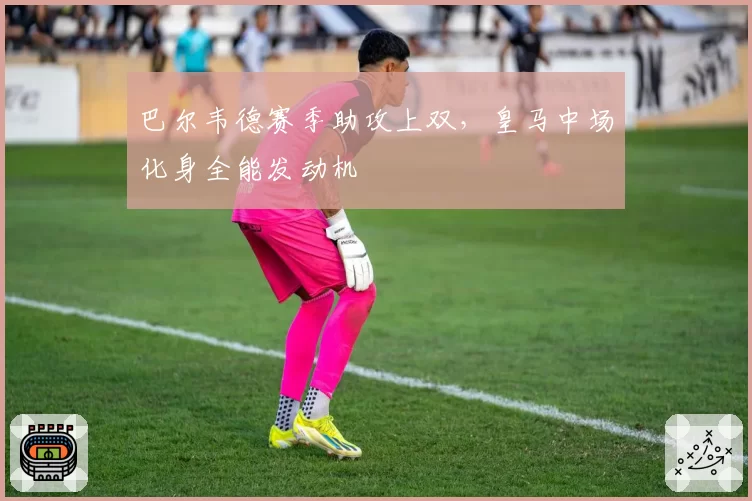 巴尔韦德赛季助攻上双,皇马中场化身全能发动机