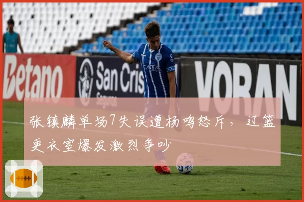 张镇麟单场7失误遭杨鸣怒斥，辽篮更衣室爆发激烈争吵