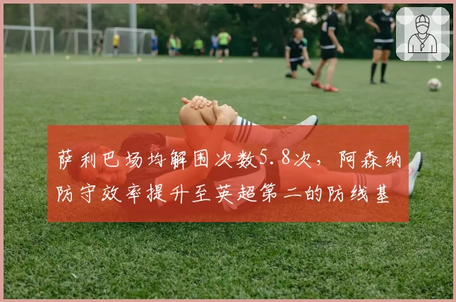 萨利巴场均解围次数5.8次,阿森纳防守效率提升至英超第二的防线基石