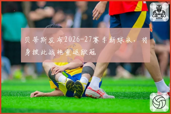 贝蒂斯发布2026-27赛季新球衣,将身披此战袍重返欧冠