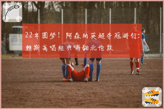 22年圆梦！阿森纳英超夺冠游行：赖斯高唱经典嗨翻北伦敦