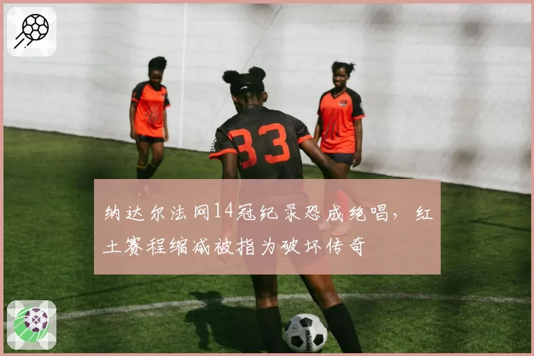 纳达尔法网14冠纪录恐成绝唱,红土赛程缩减被指为破坏传奇