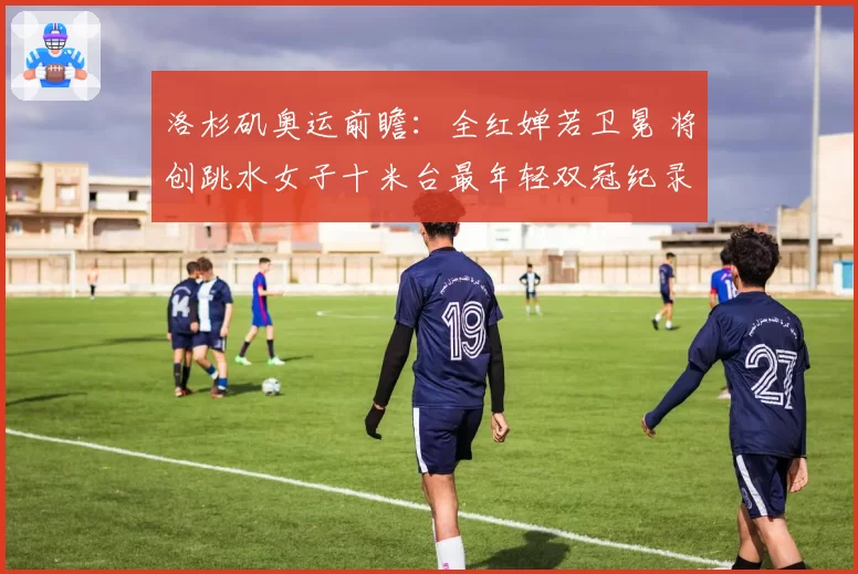 洛杉矶奥运前瞻：全红婵若卫冕 将创跳水女子十米台最年轻双冠纪录