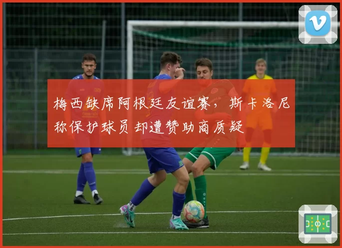 梅西缺席阿根廷友谊赛，斯卡洛尼称保护球员却遭赞助商质疑