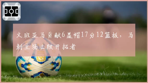文班亚马贡献6盖帽17分12篮板，马刺主场击败开拓者