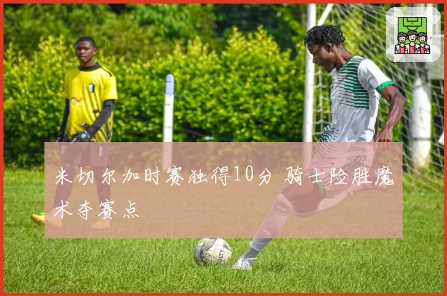 米切尔加时赛独得10分 骑士险胜魔术夺赛点