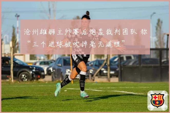 沧州雄狮主帅赛后炮轰裁判团队 称“三个进球被吹掉毫无道理”