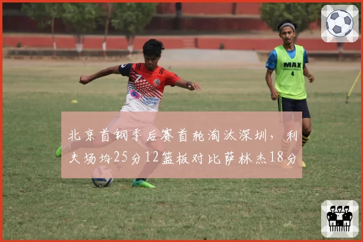 北京首钢季后赛首轮淘汰深圳，利夫场均25分12篮板对比萨林杰18分9篮板外援对决占优