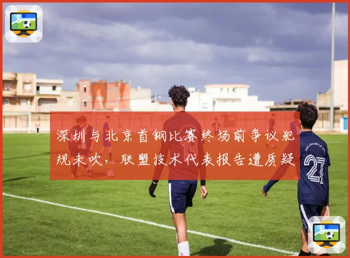 深圳与北京首钢比赛终场前争议犯规未吹,联盟技术代表报告遭质疑