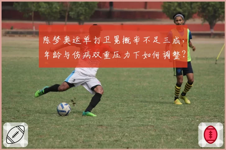 陈梦奥运单打卫冕概率不足三成,年龄与伤病双重压力下如何调整?