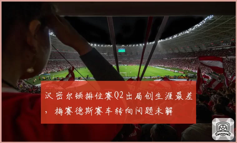 汉密尔顿排位赛Q2出局创生涯最差，梅赛德斯赛车转向问题未解