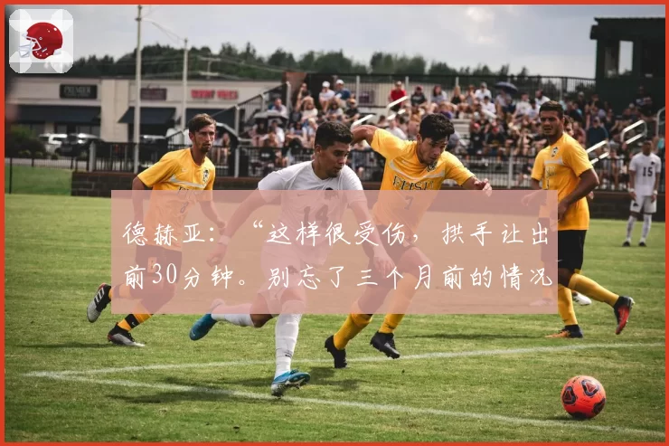 德赫亚:“这样很受伤,拱手让出前30分钟。别忘了三个月前的情况”