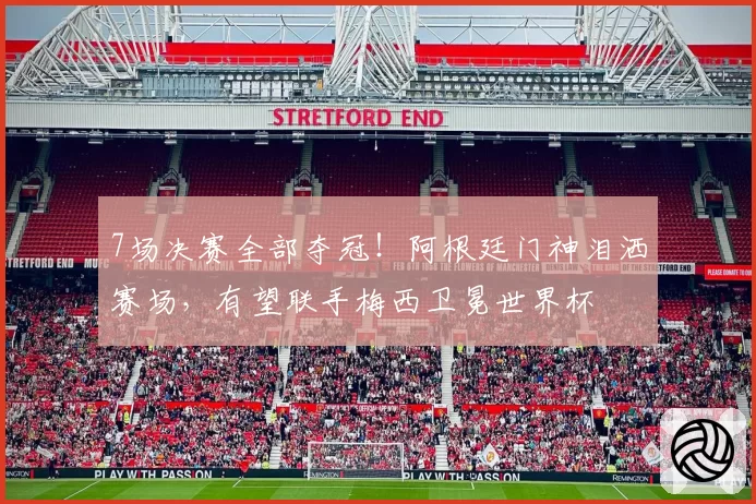 7场决赛全部夺冠!阿根廷门神泪洒赛场,有望联手梅西卫冕世界杯