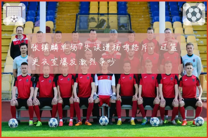 张镇麟单场7失误遭杨鸣怒斥，辽篮更衣室爆发激烈争吵