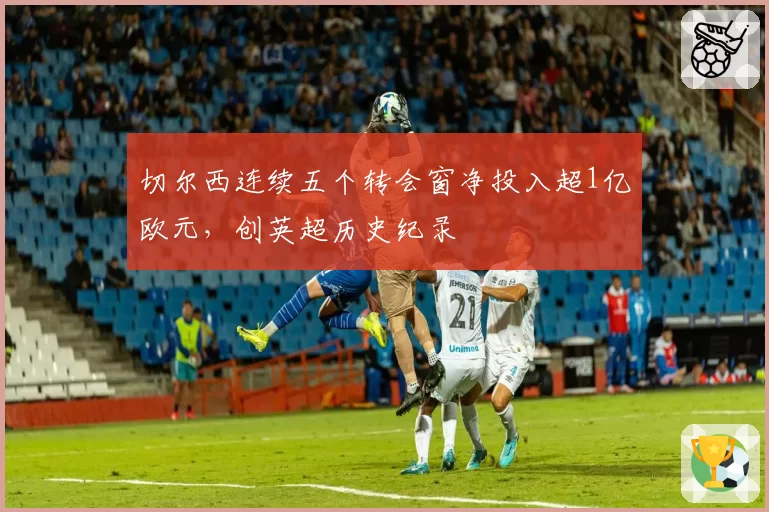 切尔西连续五个转会窗净投入超1亿欧元，创英超历史纪录