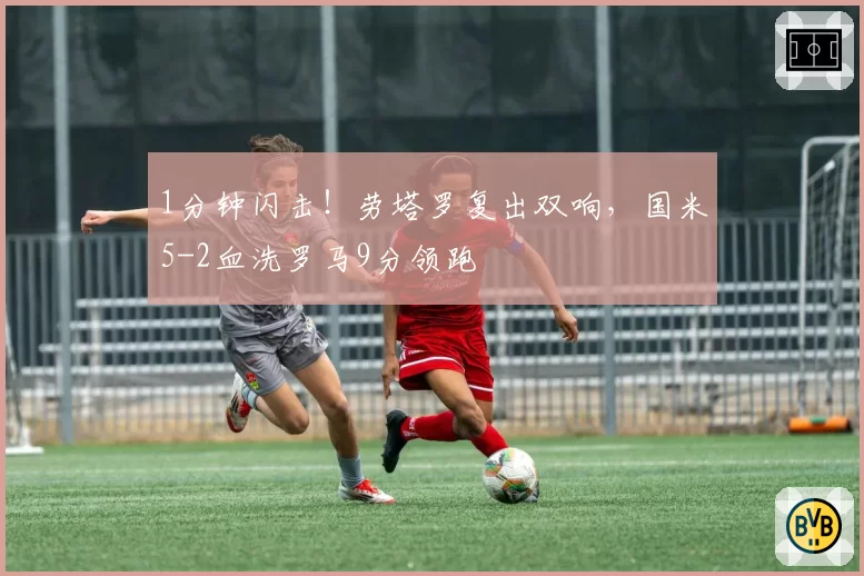 1分钟闪击！劳塔罗复出双响，国米5-2血洗罗马9分领跑