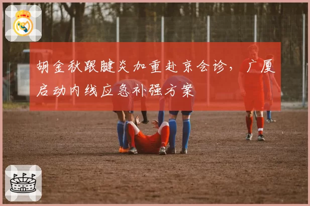 胡金秋跟腱炎加重赴京会诊，广厦启动内线应急补强方案