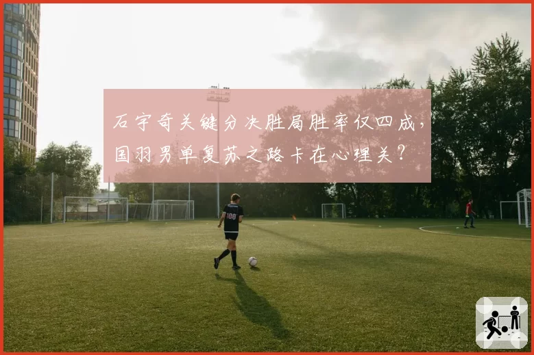 石宇奇关键分决胜局胜率仅四成,国羽男单复苏之路卡在心理关?