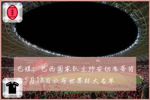 巴媒：巴西国家队主帅安切洛蒂将于5月18日公布世界杯大名单