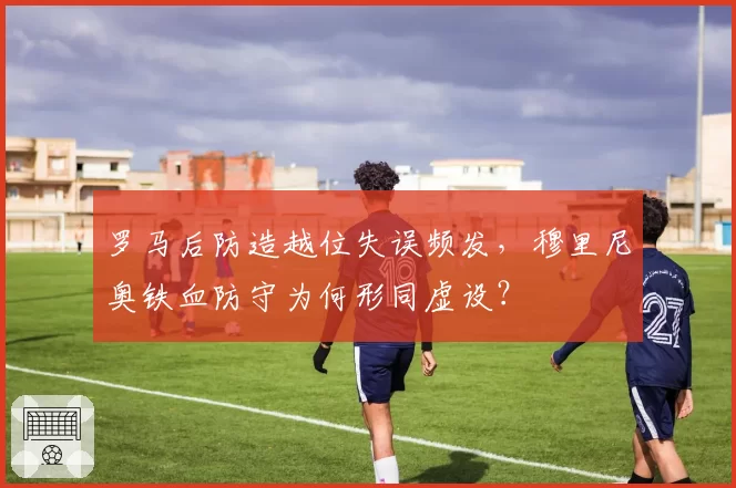 罗马后防造越位失误频发,穆里尼奥铁血防守为何形同虚设?