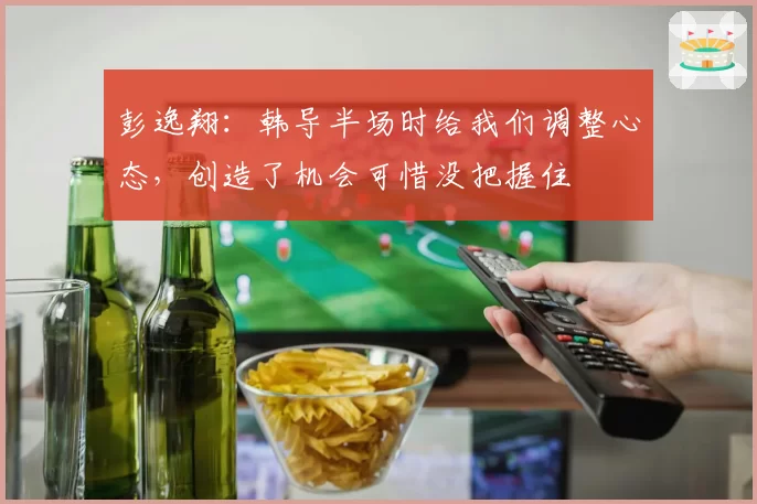 彭逸翔:韩导半场时给我们调整心态,创造了机会可惜没把握住