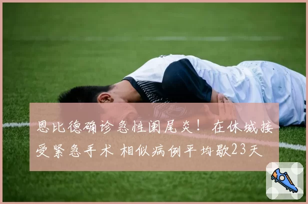 恩比德确诊急性阑尾炎！在休城接受紧急手术 相似病例平均歇23天